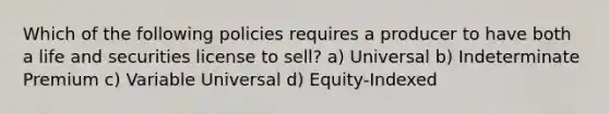 Which of the following policies requires a producer to have both a life and securities license to sell? a) Universal b) Indeterminate Premium c) Variable Universal d) Equity-Indexed