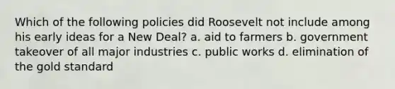 Which of the following policies did Roosevelt not include among his early ideas for a New Deal? a. aid to farmers b. government takeover of all major industries c. public works d. elimination of the gold standard