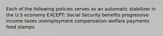 Each of the following policies serves as an automatic stabilizer in the U.S economy EXCEPT: Social Security benefits progressive income taxes unemployment compensation welfare payments food stamps