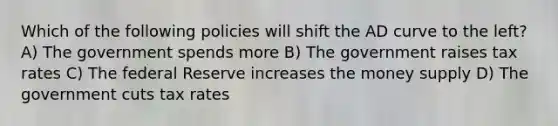 Which of the following policies will shift the AD curve to the left? A) The government spends more B) The government raises tax rates C) The federal Reserve increases the money supply D) The government cuts tax rates