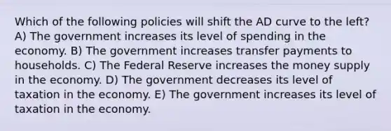 Which of the following policies will shift the AD curve to the left? A) The government increases its level of spending in the economy. B) The government increases transfer payments to households. C) The Federal Reserve increases the money supply in the economy. D) The government decreases its level of taxation in the economy. E) The government increases its level of taxation in the economy.