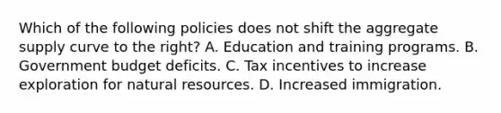 Which of the following policies does not shift the aggregate supply curve to the right? A. Education and training programs. B. Government budget deficits. C. Tax incentives to increase exploration for <a href='https://www.questionai.com/knowledge/k6l1d2KrZr-natural-resources' class='anchor-knowledge'>natural resources</a>. D. Increased immigration.