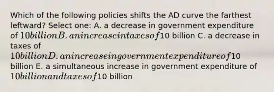 Which of the following policies shifts the AD curve the farthest leftward? Select one: A. a decrease in government expenditure of 10 billion B. an increase in taxes of10 billion C. a decrease in taxes of 10 billion D. an increase in government expenditure of10 billion E. a simultaneous increase in government expenditure of 10 billion and taxes of10 billion