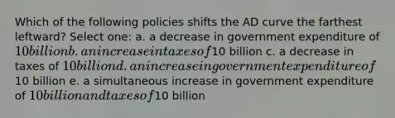 Which of the following policies shifts the AD curve the farthest leftward? Select one: a. a decrease in government expenditure of 10 billion b. an increase in taxes of10 billion c. a decrease in taxes of 10 billion d. an increase in government expenditure of10 billion e. a simultaneous increase in government expenditure of 10 billion and taxes of10 billion