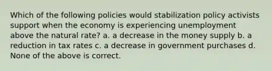 Which of the following policies would stabilization policy activists support when the economy is experiencing unemployment above the natural rate? a. a decrease in the money supply b. a reduction in tax rates c. a decrease in government purchases d. None of the above is correct.