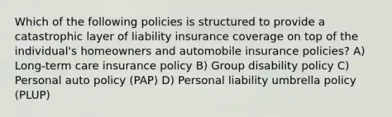 Which of the following policies is structured to provide a catastrophic layer of liability insurance coverage on top of the individual's homeowners and automobile insurance policies? A) Long-term care insurance policy B) Group disability policy C) Personal auto policy (PAP) D) Personal liability umbrella policy (PLUP)