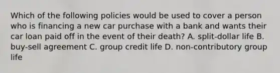 Which of the following policies would be used to cover a person who is financing a new car purchase with a bank and wants their car loan paid off in the event of their death? A. split-dollar life B. buy-sell agreement C. group credit life D. non-contributory group life