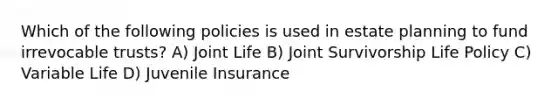 Which of the following policies is used in estate planning to fund irrevocable trusts? A) Joint Life B) Joint Survivorship Life Policy C) Variable Life D) Juvenile Insurance