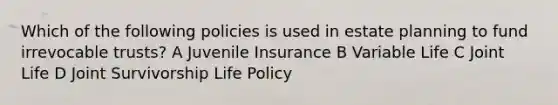 Which of the following policies is used in estate planning to fund irrevocable trusts? A Juvenile Insurance B Variable Life C Joint Life D Joint Survivorship Life Policy