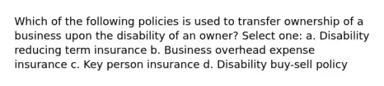 Which of the following policies is used to transfer ownership of a business upon the disability of an owner? Select one: a. Disability reducing term insurance b. Business overhead expense insurance c. Key person insurance d. Disability buy-sell policy