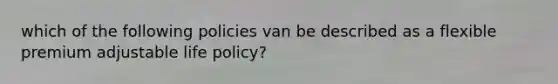 which of the following policies van be described as a flexible premium adjustable life policy?