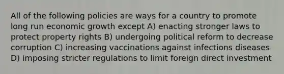 All of the following policies are ways for a country to promote long run economic growth except A) enacting stronger laws to protect property rights B) undergoing political reform to decrease corruption C) increasing vaccinations against infections diseases D) imposing stricter regulations to limit foreign direct investment