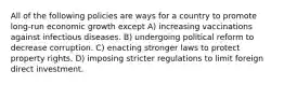 All of the following policies are ways for a country to promote long-run economic growth except A) increasing vaccinations against infectious diseases. B) undergoing political reform to decrease corruption. C) enacting stronger laws to protect property rights. D) imposing stricter regulations to limit foreign direct investment.