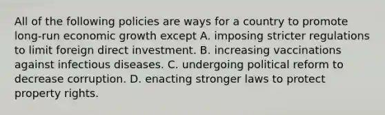 All of the following policies are ways for a country to promote​ long-run economic growth except A. imposing stricter regulations to limit foreign direct investment. B. increasing vaccinations against infectious diseases. C. undergoing political reform to decrease corruption. D. enacting stronger laws to protect property rights.