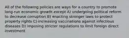 All of the following policies are ways for a country to promote long-run economic growth except A) undergoing political reform to decrease corruption B) enacting stronger laws to protect property rights C) increasing vaccinations against infectious diseases D) imposing stricter regulations to limit foreign direct investment