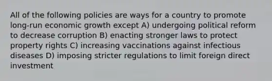 All of the following policies are ways for a country to promote long-run economic growth except A) undergoing political reform to decrease corruption B) enacting stronger laws to protect property rights C) increasing vaccinations against infectious diseases D) imposing stricter regulations to limit foreign direct investment