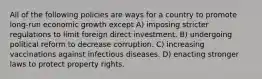 All of the following policies are ways for a country to promote long-run economic growth except A) imposing stricter regulations to limit foreign direct investment. B) undergoing political reform to decrease corruption. C) increasing vaccinations against infectious diseases. D) enacting stronger laws to protect property rights.