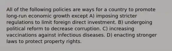 All of the following policies are ways for a country to promote long-run economic growth except A) imposing stricter regulations to limit foreign direct investment. B) undergoing political reform to decrease corruption. C) increasing vaccinations against infectious diseases. D) enacting stronger laws to protect property rights.