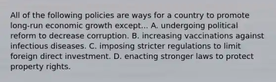 All of the following policies are ways for a country to promote​ long-run economic growth except... A. undergoing political reform to decrease corruption. B. increasing vaccinations against infectious diseases. C. imposing stricter regulations to limit foreign direct investment. D. enacting stronger laws to protect property rights.