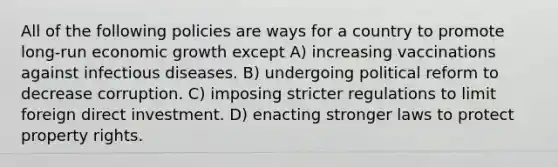 All of the following policies are ways for a country to promote long-run economic growth except A) increasing vaccinations against infectious diseases. B) undergoing political reform to decrease corruption. C) imposing stricter regulations to limit foreign direct investment. D) enacting stronger laws to protect property rights.