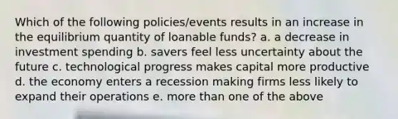 Which of the following policies/events results in an increase in the equilibrium quantity of loanable funds? a. a decrease in investment spending b. savers feel less uncertainty about the future c. technological progress makes capital more productive d. the economy enters a recession making firms less likely to expand their operations e. more than one of the above