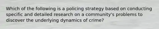 Which of the following is a policing strategy based on conducting specific and detailed research on a community's problems to discover the underlying dynamics of crime?