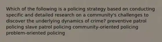 Which of the following is a policing strategy based on conducting specific and detailed research on a community's challenges to discover the underlying dynamics of crime? preventive patrol policing slave patrol policing community-oriented policing problem-oriented policing