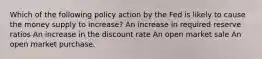 Which of the following policy action by the Fed is likely to cause the money supply to increase? An increase in required reserve ratios An increase in the discount rate An open market sale An open market purchase.