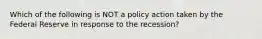 Which of the following is NOT a policy action taken by the Federal Reserve in response to the recession?