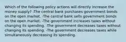 Which of the following policy actions will directly increase the money supply? -The central bank purchases government bonds on the open market. -The central bank sells government bonds on the open market. -The government increases taxes without changing its spending. -The government decreases taxes without changing its spending. -The government decreases taxes while simultaneously decreasing its spending.