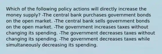 Which of the following policy actions will directly increase the money supply? -The central bank purchases government bonds on the open market. -The central bank sells government bonds on the open market. -The government increases taxes without changing its spending. -The government decreases taxes without changing its spending. -The government decreases taxes while simultaneously decreasing its spending.