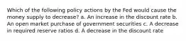 Which of the following policy actions by the Fed would cause the money supply to decrease? a. An increase in the discount rate b. An open market purchase of government securities c. A decrease in required reserve ratios d. A decrease in the discount rate