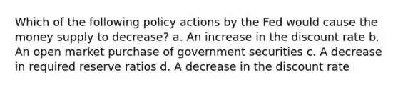 Which of the following policy actions by the Fed would cause the money supply to decrease? a. An increase in the discount rate b. An open market purchase of government securities c. A decrease in required reserve ratios d. A decrease in the discount rate