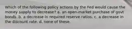 Which of the following policy actions by the Fed would cause the money supply to decrease? a. an open-market purchase of govt bonds. b. a decrease in required reserve ratios. c. a decrease in the discount rate. d. none of these.