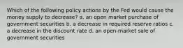 Which of the following policy actions by the Fed would cause the money supply to decrease? a. an open market purchase of government securities b. a decrease in required reserve ratios c. a decrease in the discount rate d. an open-market sale of government securities