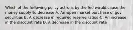 Which of the following policy actions by the fed would cause the money supply to decrease A. An open market purchase of gov securities B. A decrease in required reserve ratios C. An increase in the discount rate D. A decrease in the discount rate