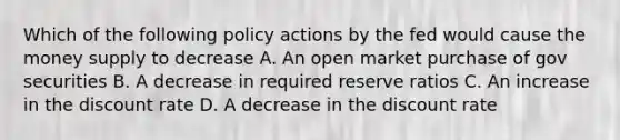 Which of the following policy actions by the fed would cause the money supply to decrease A. An open market purchase of gov securities B. A decrease in required reserve ratios C. An increase in the discount rate D. A decrease in the discount rate