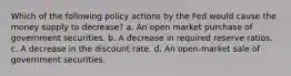 Which of the following policy actions by the Fed would cause the money supply to decrease? a. An open market purchase of government securities. b. A decrease in required reserve ratios. c. A decrease in the discount rate. d. An open-market sale of government securities.