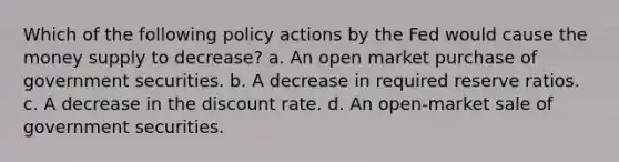 Which of the following policy actions by the Fed would cause the money supply to decrease? a. An open market purchase of government securities. b. A decrease in required reserve ratios. c. A decrease in the discount rate. d. An open-market sale of government securities.