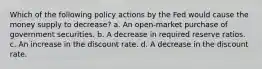 Which of the following policy actions by the Fed would cause the money supply to decrease? a. An open-market purchase of government securities. b. A decrease in required reserve ratios. c. An increase in the discount rate. d. A decrease in the discount rate.