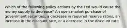 Which of the following policy actions by the Fed would cause the money supply to decrease? An open-market purchase of government securities, a decrease in required reserve ratios, an increase in the discount rate, or a decrease in the discount rate