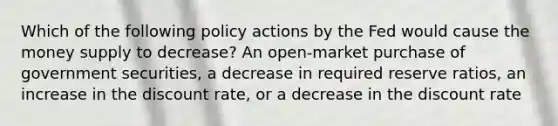 Which of the following policy actions by the Fed would cause the money supply to decrease? An open-market purchase of government securities, a decrease in required reserve ratios, an increase in the discount rate, or a decrease in the discount rate