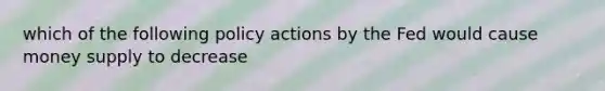 which of the following policy actions by the Fed would cause money supply to decrease