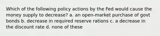 Which of the following policy actions by the Fed would cause the money supply to decrease? a. an open-market purchase of govt bonds b. decrease in required reserve rations c. a decrease in the discount rate d. none of these