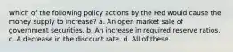 Which of the following policy actions by the Fed would cause the money supply to increase? a. An open market sale of government securities. b. An increase in required reserve ratios. c. A decrease in the discount rate. d. All of these.