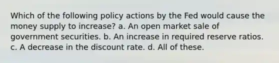 Which of the following policy actions by the Fed would cause the money supply to increase? a. An open market sale of government securities. b. An increase in required reserve ratios. c. A decrease in the discount rate. d. All of these.