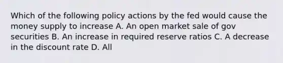 Which of the following policy actions by the fed would cause the money supply to increase A. An open market sale of gov securities B. An increase in required reserve ratios C. A decrease in the discount rate D. All