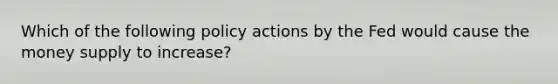 Which of the following policy actions by the Fed would cause the money supply to increase?