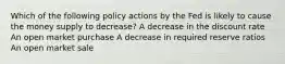 Which of the following policy actions by the Fed is likely to cause the money supply to decrease? A decrease in the discount rate An open market purchase A decrease in required reserve ratios An open market sale