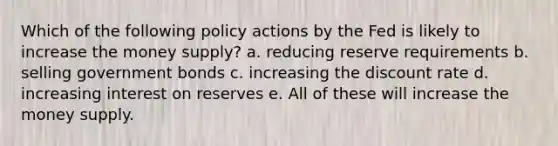 Which of the following policy actions by the Fed is likely to increase the money supply? a. reducing reserve requirements b. selling government bonds c. increasing the discount rate d. increasing interest on reserves e. All of these will increase the money supply.